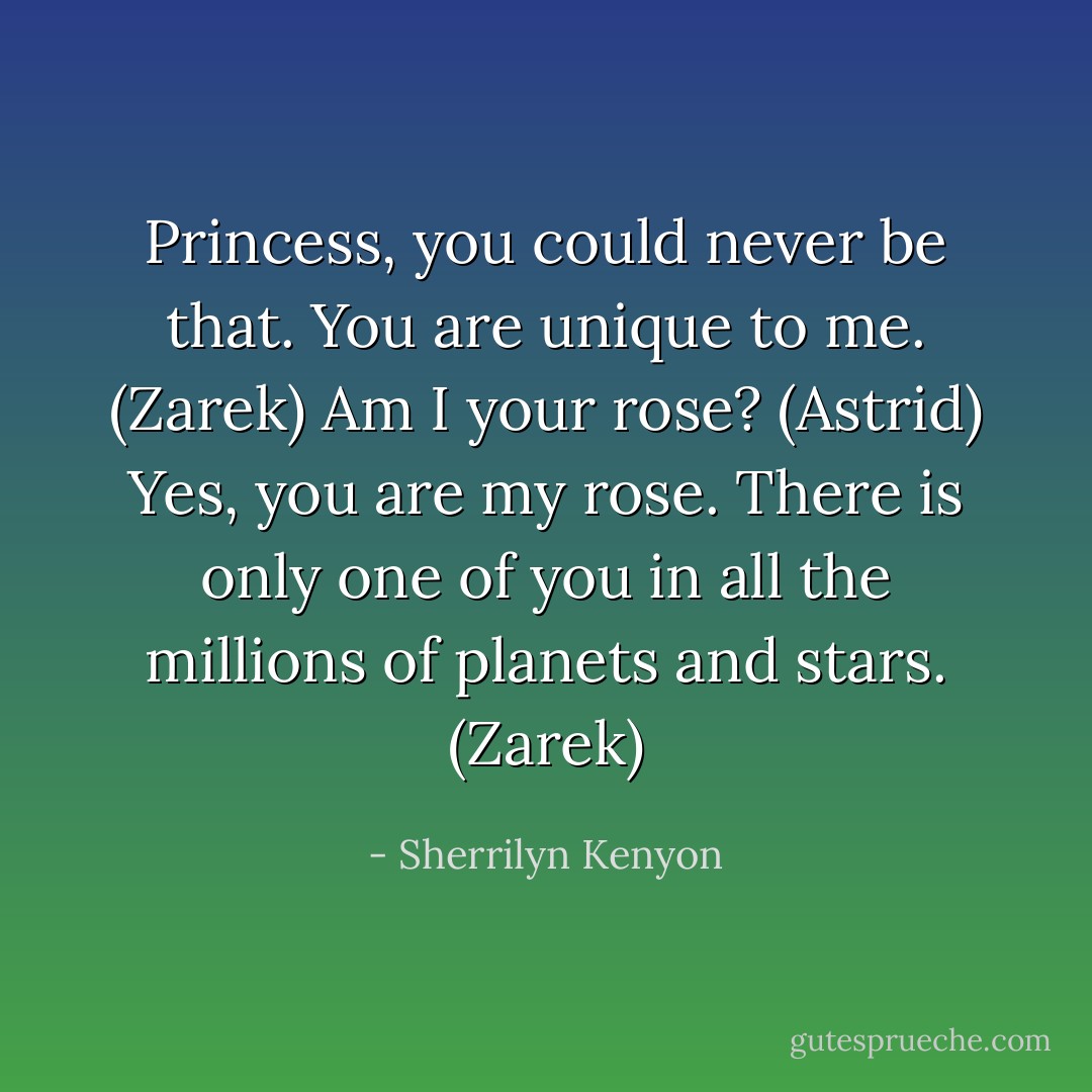 Princess, you could never be that. You are unique to me. (Zarek)<br />Am I your rose? (Astrid)<br />Yes, you are my rose. There is only one of you in all the millions of planets and stars. (Zarek) - Sherrilyn Kenyon