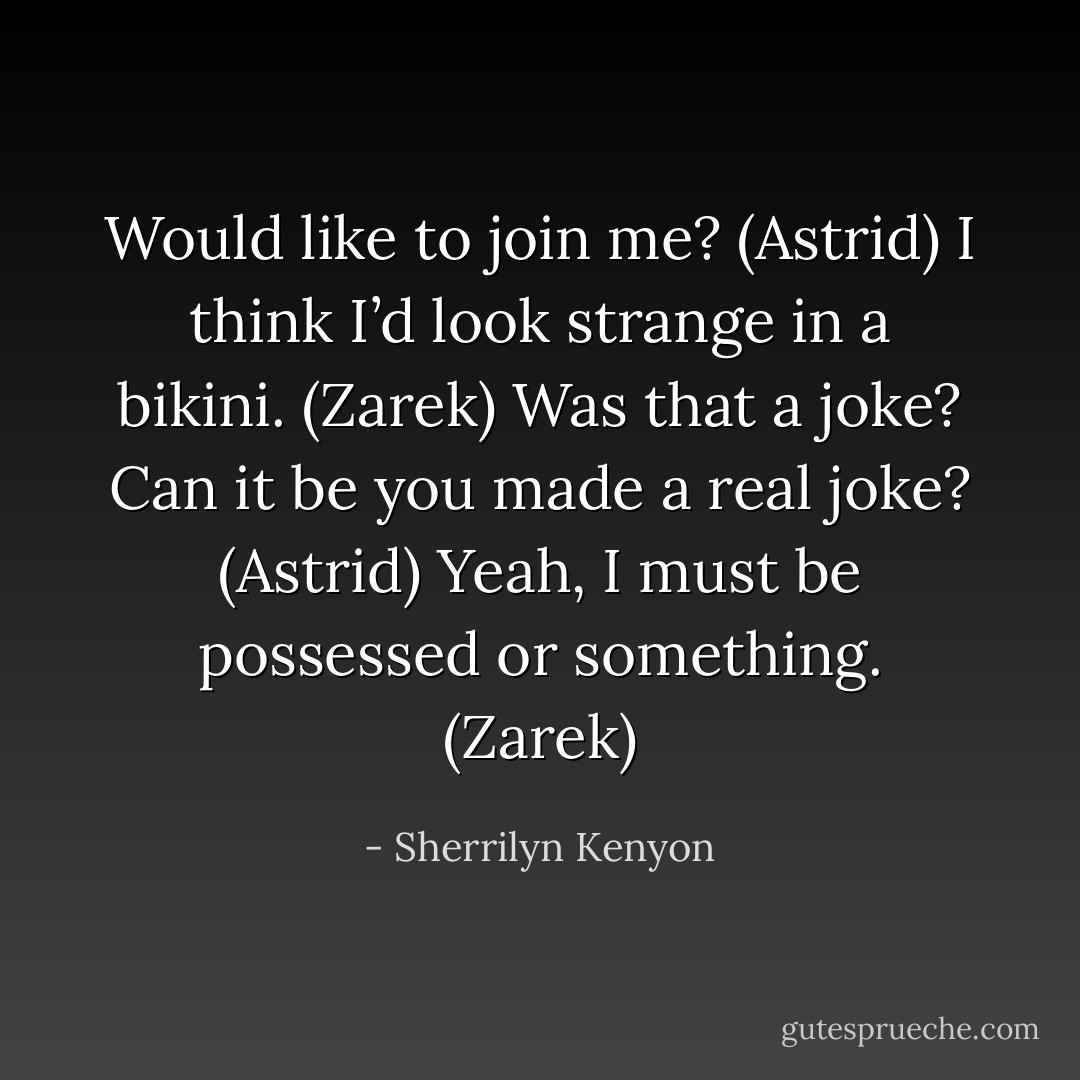 Would like to join me? (Astrid)<br />I think I’d look strange in a bikini. (Zarek)<br />Was that a joke? Can it be you made a real joke? (Astrid)<br />Yeah, I must be possessed or something. (Zarek) - Sherrilyn Kenyon