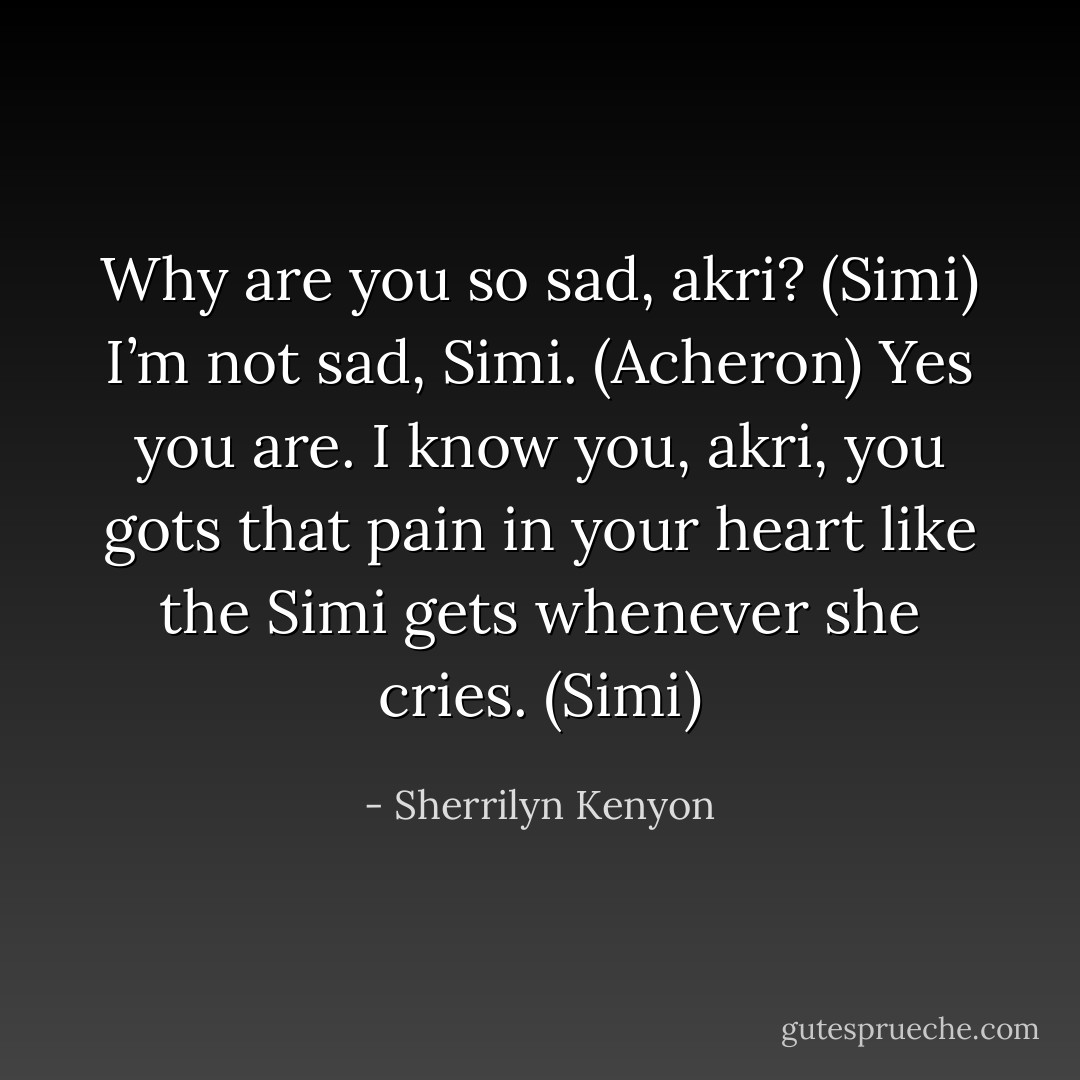 Why are you so sad, akri? (Simi)<br />I’m not sad, Simi. (Acheron)<br />Yes you are. I know you, akri, you gots that pain in your heart like the Simi gets whenever she cries. (Simi) - Sherrilyn Kenyon