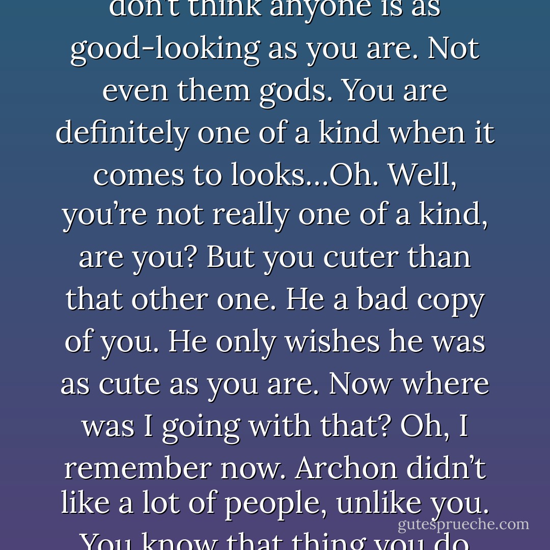 So, can I eat the redheaded goddess now? (Simi)<br />No, Simi. (Acheron)<br />I want to eat her, akri, She a mean person. (Simi)<br />Most gods are. (Acheron)<br />No they’re not. Some, true, but I rather like the Atlanteans. They were very nice. Most of them. You never met Archon, did you? (Simi)<br />No. (Acheron)<br />Now, he could be mean. He was blond, like you, tall like you, well, taller than you, and good-looking like you, but not quite as good-looking as you. I don’t think anyone is as good-looking as you are. Not even them gods. You are definitely one of a kind when it comes to looks…Oh. Well, you’re not really one of a kind, are you? But you cuter than that other one. He a bad copy of you. He only wishes he was as cute as you are. Now where was I going with that? Oh, I remember now. Archon didn’t like a lot of people, unlike you. You know that thing you do whenever you get really, really mad? The one where you can blow stuff up and make it all fiery and chunky and messy and all? He could do that too only not with as much finesse as you. You got a lot of finesse, akri. More than most. But I digress, Archon liked me. He said, ‘Simi, you a quality demon.’ Have you ever seen a non-quality demon, though? That’s what I wanna know. (Simi) - Sherrilyn Kenyon