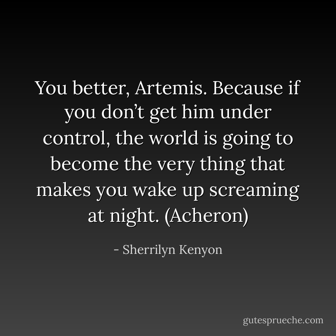 You better, Artemis. Because if you don’t get him under control, the world is going to become the very thing that makes you wake up screaming at night. (Acheron) - Sherrilyn Kenyon
