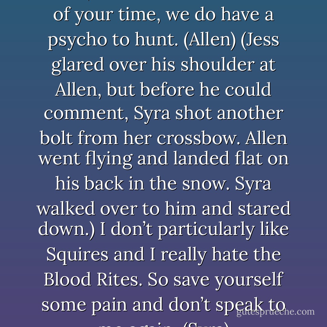 Well, Lord Debonair and Lady Lethal, if we can have a minute of your time, we do have a psycho to hunt. (Allen)<br />(Jess glared over his shoulder at Allen, but before he could comment, Syra shot another bolt from her crossbow. Allen went flying and landed flat on his back in the snow. Syra walked over to him and stared down.)<br />I don’t particularly like Squires and I really hate the Blood Rites. So save yourself some pain and don’t speak to me again. (Syra) - Sherrilyn Kenyon