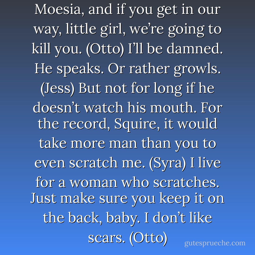 We’ve come to kill Zarek of Moesia, and if you get in our way, little girl, we’re going to kill you. (Otto)<br />I’ll be damned. He speaks. Or rather growls. (Jess)<br />But not for long if he doesn’t watch his mouth. For the record, Squire, it would take more man than you to even scratch me. (Syra)<br />I live for a woman who scratches. Just make sure you keep it on the back, baby. I don’t like scars. (Otto) - Sherrilyn Kenyon