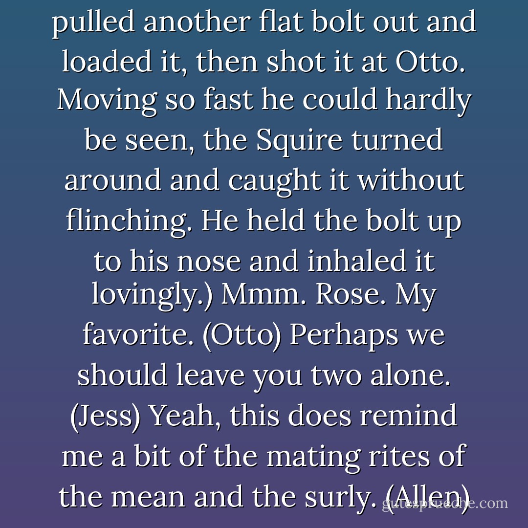 I really hate Squires. (Syra)<br />(She pulled another flat bolt out and loaded it, then shot it at Otto. Moving so fast he could hardly be seen, the Squire turned around and caught it without flinching. He held the bolt up to his nose and inhaled it lovingly.)<br />Mmm. Rose. My favorite. (Otto)<br />Perhaps we should leave you two alone. (Jess)<br />Yeah, this does remind me a bit of the mating rites of the mean and the surly. (Allen) - Sherrilyn Kenyon