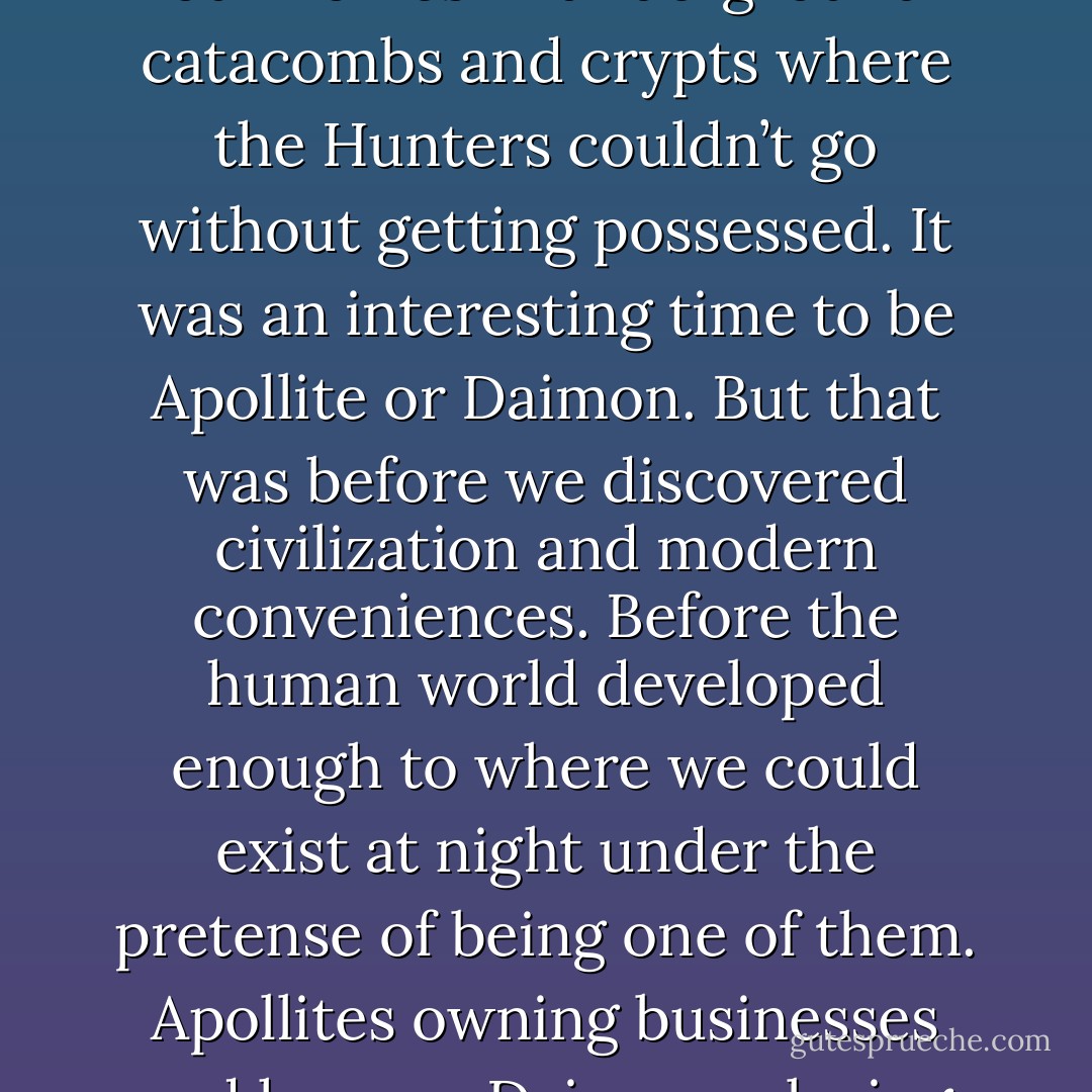 Ah, those were the days…The Dark-Hunters hunted us, we slaughtered them. We made our homes in underground catacombs and crypts where the Hunters couldn’t go without getting possessed. It was an interesting time to be Apollite or Daimon. But that was before we discovered civilization and modern conveniences. Before the human world developed enough to where we could exist at night under the pretense of being one of them. Apollites owning businesses and houses. Daimons playing Nintendo. What is this world coming to? (Thanatos) - Sherrilyn Kenyon