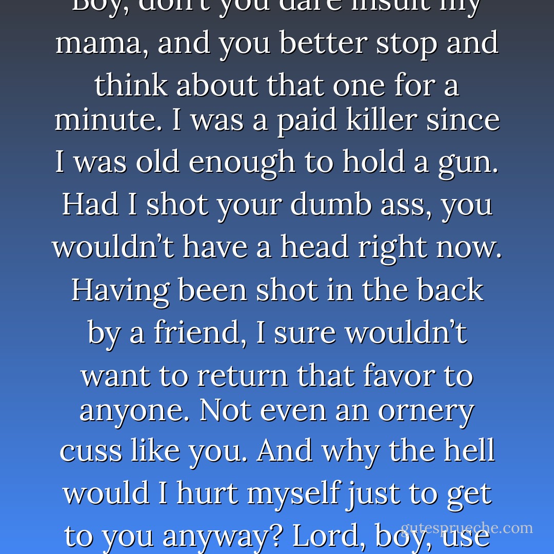 Calm down? You shot me in the back, you son of a bitch. (Zarek)<br />Boy, don’t you dare insult my mama, and you better stop and think about that one for a minute. I was a paid killer since I was old enough to hold a gun. Had I shot your dumb ass, you wouldn’t have a head right now. Having been shot in the back by a friend, I sure wouldn’t want to return that favor to anyone. Not even an ornery cuss like you. And why the hell would I hurt myself just to get to you anyway? Lord, boy, use your head. (Jess) - Sherrilyn Kenyon