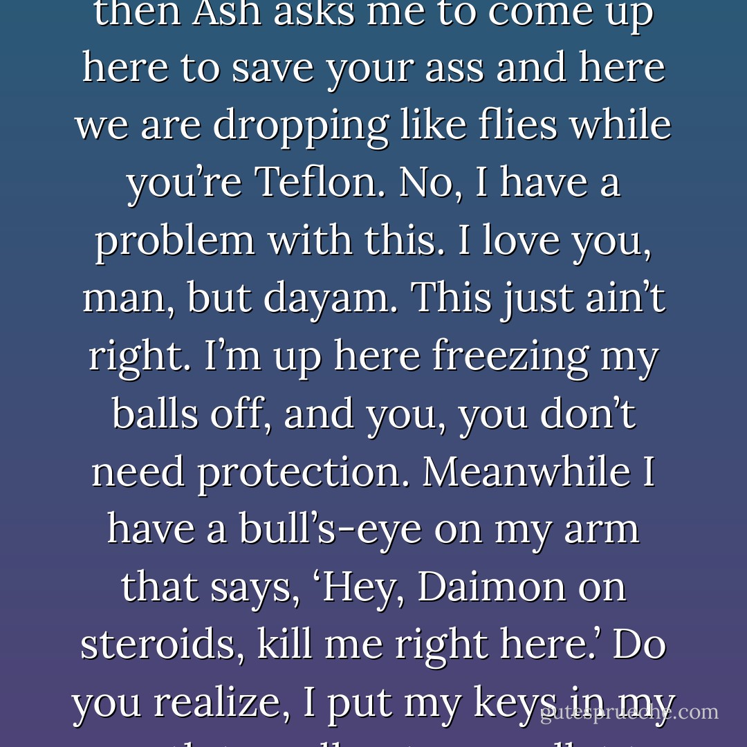 Wait, wait, wait. Are you telling me they stick you out here where there are no Daimons and you don’t have a weak spot? What kind of shit is that? I live in Daimon Central with one hell of an Achilles’ heel that no one ever bothered to mention, and you live where there’s no danger to you and yet you don’t have one? What’s not fair with this picture? And then Ash asks me to come up here to save your ass and here we are dropping like flies while you’re Teflon. No, I have a problem with this. I love you, man, but dayam. This just ain’t right. I’m up here freezing my balls off, and you, you don’t need protection. Meanwhile I have a bull’s-eye on my arm that says, ‘Hey, Daimon on steroids, kill me right here.’ Do you realize, I put my keys in my mouth to pull out my wallet to pay for gas and they froze there? The last thing I want to do is die up here in this godforsaken place at the hands of some freaked-out something no one has ever heard of before except for Guido the Killer Squire from Jersey? I swear I want someone’s ass for this. (Jess) - Sherrilyn Kenyon
