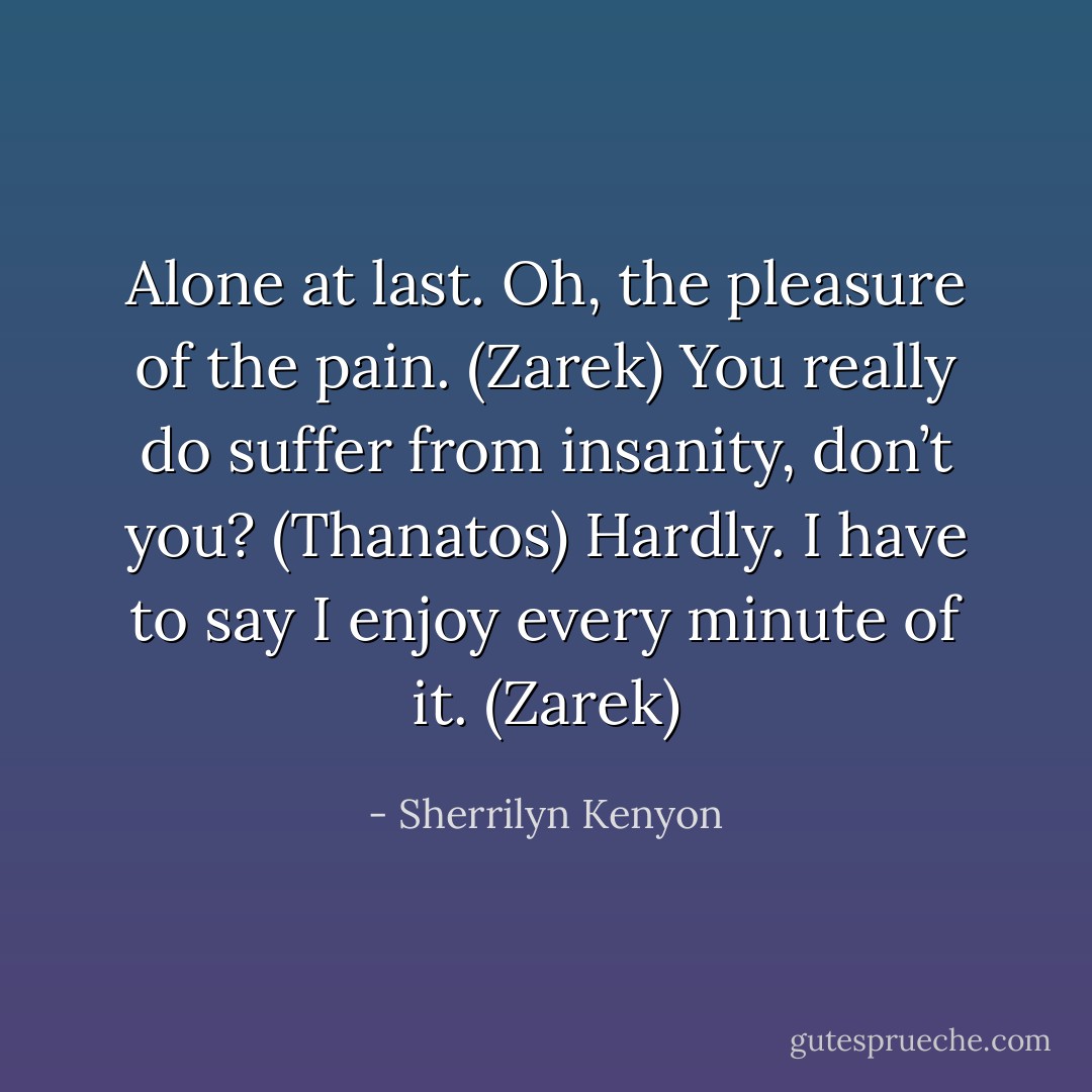 Alone at last. Oh, the pleasure of the pain. (Zarek)<br />You really do suffer from insanity, don’t you? (Thanatos)<br />Hardly. I have to say I enjoy every minute of it. (Zarek) - Sherrilyn Kenyon