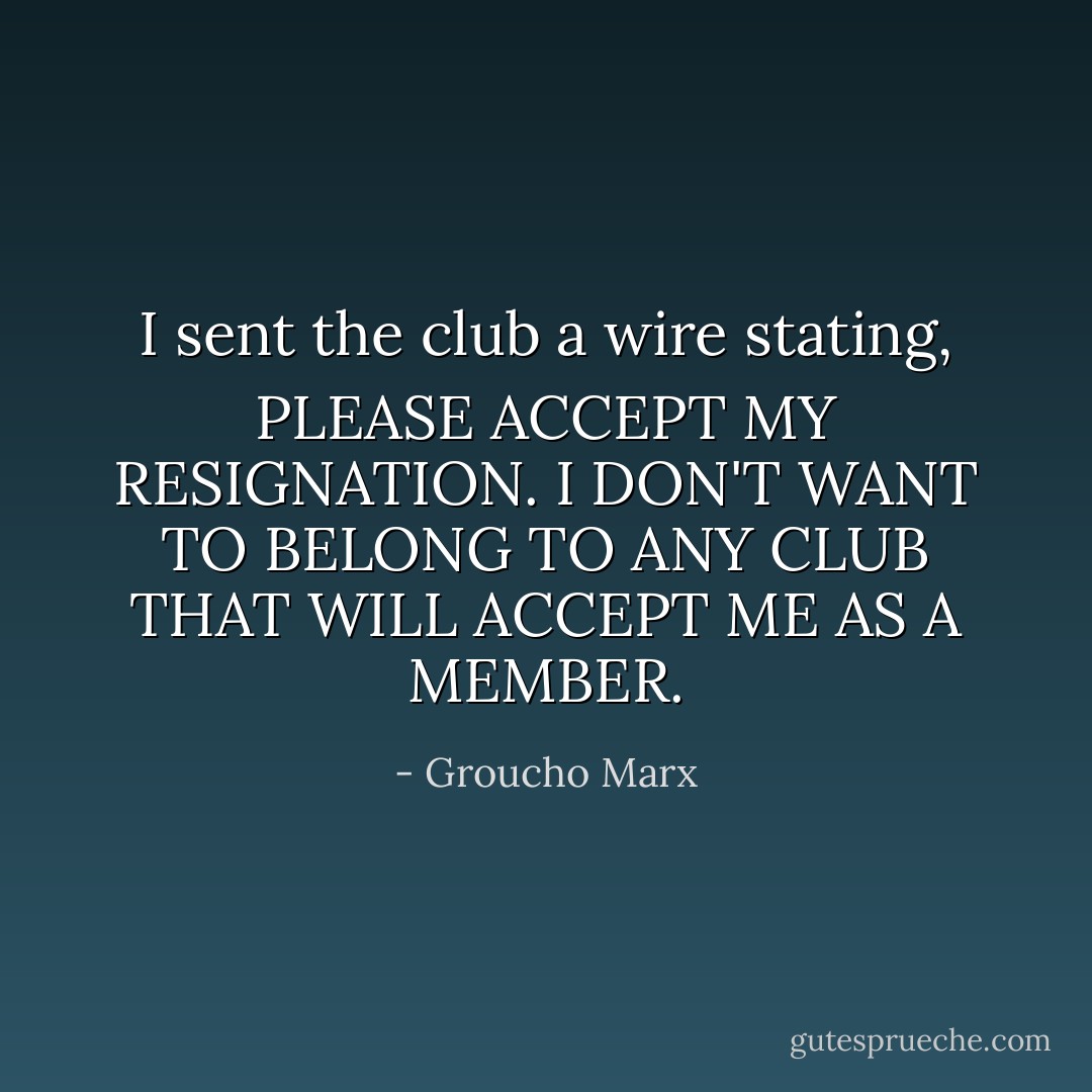 I sent the club a wire stating, PLEASE ACCEPT MY RESIGNATION. I DON'T WANT TO BELONG TO ANY CLUB THAT WILL ACCEPT ME AS A MEMBER. - Groucho Marx