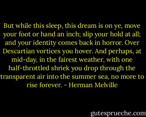 But while this sleep, this dream is on ye, move your foot or hand an inch; slip your hold at all; and your identity comes back in horror. Over Descartian vortices you hover. And perhaps, at mid-day, in the fairest weather, with one half-throttled shriek you drop through the transparent air into the summer sea, no more to rise forever. - Herman Melville