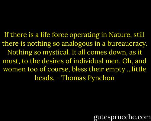 If there is a life force operating in Nature, still there is nothing so analogous in a bureaucracy. Nothing so mystical. It all comes down, as it must, to the desires of individual men. Oh, and women too of course, bless their empty ...little heads. - Thomas Pynchon