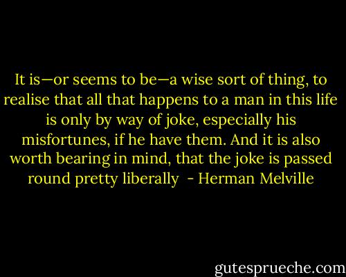 It is—or seems to be—a wise sort of thing, to realise that all that happens to a man in this life is only by way of joke, especially his misfortunes, if he have them. And it is also worth bearing in mind, that the joke is passed round pretty liberally  - Herman Melville
