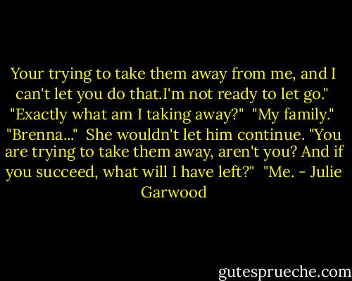 Your trying to take them away from me, and I can't let you do that.I'm not ready to let go."<br /> "Exactly what am I taking away?"<br /> "My family."<br /> "Brenna..."<br /> She wouldn't let him continue. "You are trying to take them away, aren't you? And if you succeed, what will I have left?"<br /> "Me. - Julie Garwood