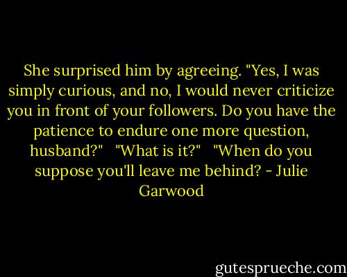 She surprised him by agreeing. "Yes, I was simply curious, and no, I would never criticize you in front of your followers. Do you have the patience to endure one more question, husband?"<br /><br /> "What is it?"<br /><br /> "When do you suppose you'll leave me behind? - Julie Garwood