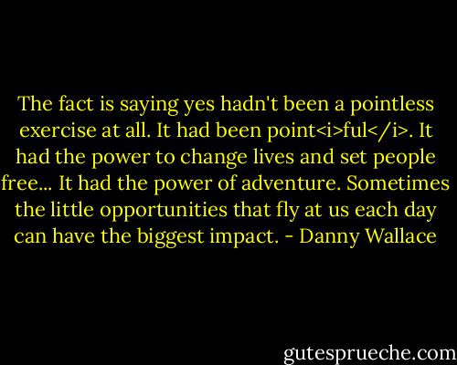The fact is saying yes hadn't been a pointless exercise at all. It had been point<i>ful</i>. It had the power to change lives and set people free... It had the power of adventure. Sometimes the little opportunities that fly at us each day can have the biggest impact. - Danny Wallace
