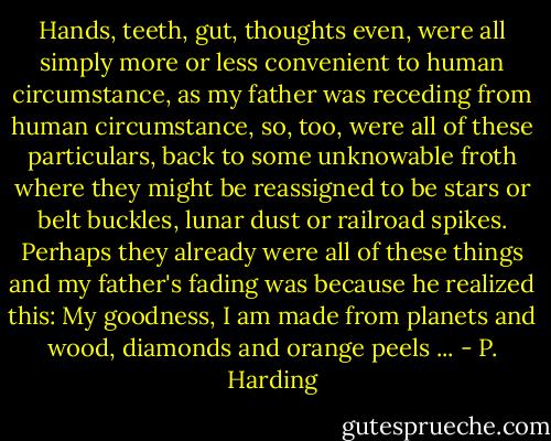 Hands, teeth, gut, thoughts even, were all simply more or less convenient to human circumstance, as my father was receding from human circumstance, so, too, were all of these particulars, back to some unknowable froth where they might be reassigned to be stars or belt buckles, lunar dust or railroad spikes. Perhaps they already were all of these things and my father's fading was because he realized this: My goodness, I am made from planets and wood, diamonds and orange peels ... - P. Harding