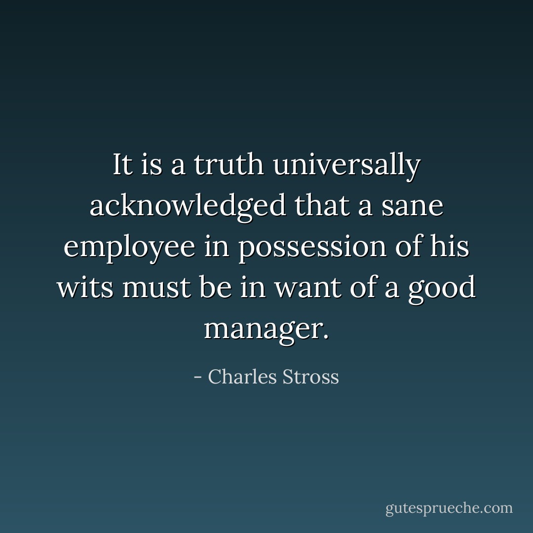 It is a truth universally acknowledged that a sane employee in possession of his wits must be in want of a good manager. - Charles Stross