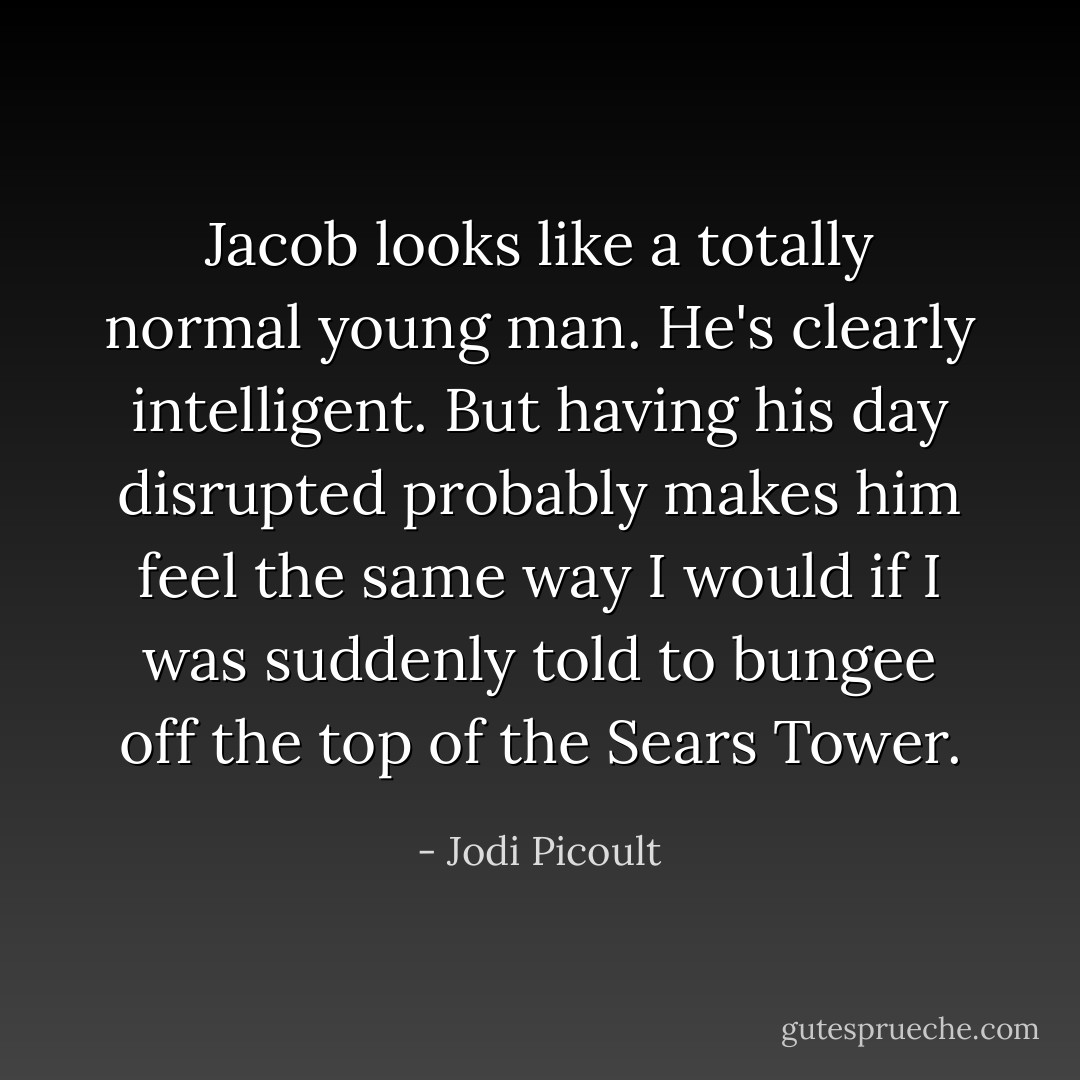 Jacob <i>looks</i> like a totally normal young man. He's clearly intelligent. But having his day disrupted probably makes him feel the same way I would if I was suddenly told to bungee off the top of the Sears Tower. - Jodi Picoult