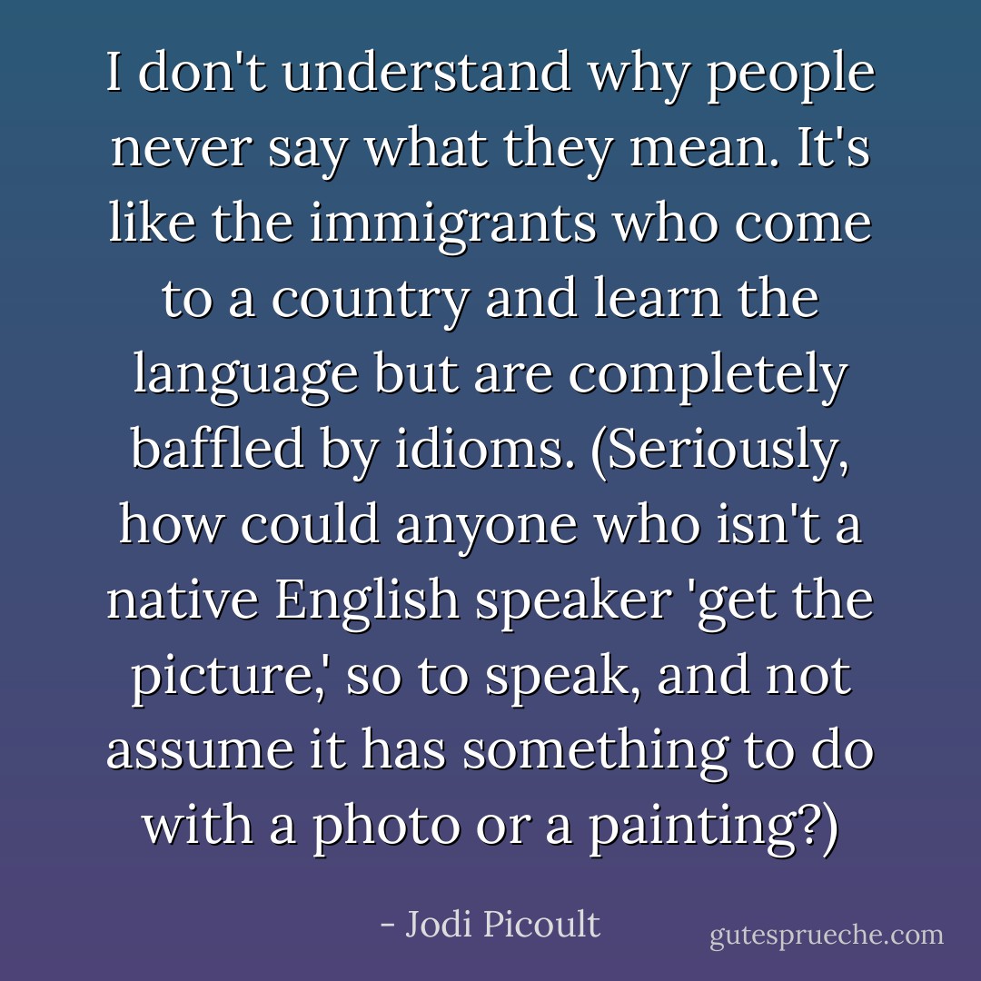 I don't understand why people never say what they mean. It's like the immigrants who come to a country and learn the language but are completely baffled by idioms. (Seriously, how could anyone who isn't a native English speaker 'get the picture,' so to speak, and not assume it has something to do with a photo or a painting?) - Jodi Picoult