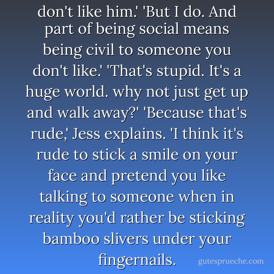 I know Mark,' I reply. 'And I don't like him.'<br />'But I do. And part of being social means being civil to someone you don't like.'<br />'That's stupid. It's a huge world. why not just get up and walk away?'<br />'Because that's rude,' Jess explains.<br />'I think it's rude to stick a smile on your face and pretend you like talking to someone when in reality you'd rather be sticking bamboo slivers under your fingernails. - Jodi Picoult