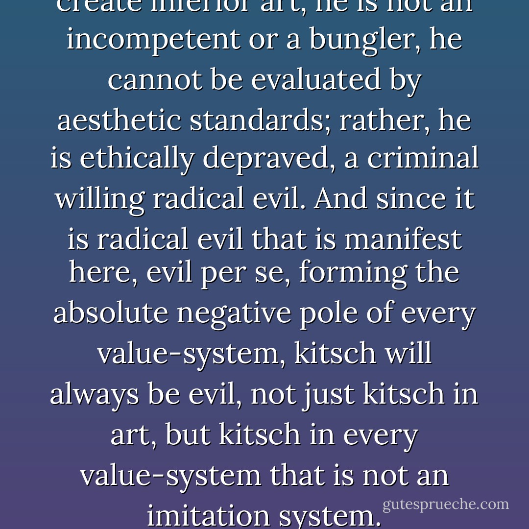 The maker of kitsch does not create inferior art, he is not an incompetent or a bungler, he cannot be evaluated by aesthetic standards; rather, he is ethically depraved, a criminal willing radical evil. And since it is radical evil that is manifest here, evil <i>per se</i>, forming the absolute negative pole of every value-system, kitsch will always be evil, not just kitsch in art, but kitsch in every value-system that is not an imitation system. - Hermann Broch