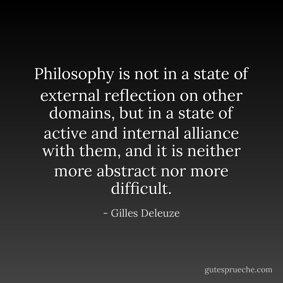 Philosophy is not in a state of external reflection on other domains, but in a state of active and internal alliance with them, and it is neither more abstract nor more difficult. - Gilles Deleuze
