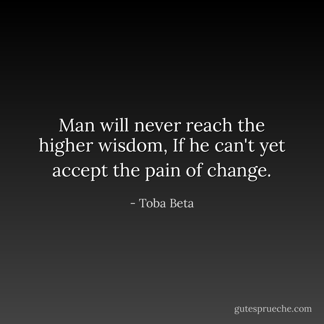 Man will never reach the higher wisdom,<br />If he can't yet accept the pain of change. - Toba Beta
