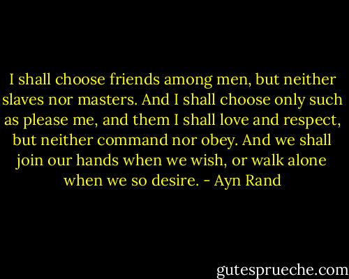 I shall choose friends among men, but neither slaves nor masters. And I shall choose only such as please me, and them I shall love and respect, but neither command nor obey. And we shall join our hands when we wish, or walk alone when we so desire. - Ayn Rand
