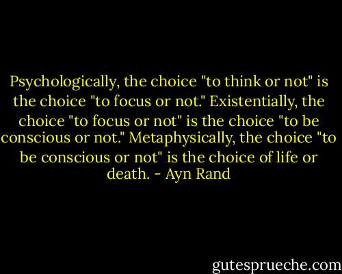 Psychologically, the choice "to think or not" is the choice "to focus or not." Existentially, the choice "to focus or not" is the choice "to be conscious or not." Metaphysically, the choice "to be conscious or not" is the choice of life or death. - Ayn Rand