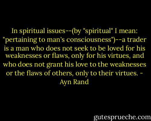 In spiritual issues--(by "spiritual" I mean: "pertaining to man's consciousness")--a trader is a man who does not seek to be loved for his weaknesses or flaws, only for his virtues, and who does not grant his love to the weaknesses or the flaws of others, only to their virtues. - Ayn Rand