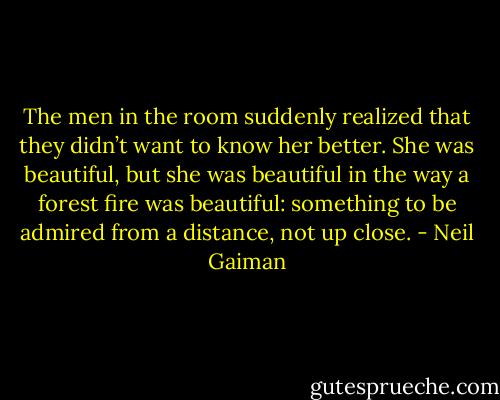The men in the room suddenly realized that they didn’t want to know her better. She was beautiful, but she was beautiful in the way a forest fire was beautiful: something to be admired from a distance, not up close. - Neil Gaiman