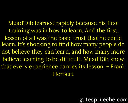 Muad'Dib learned rapidly because his first training was in how to learn. And the first lesson of all was the basic trust that he could learn. It's shocking to find how many people do not believe they can learn, and how many more believe learning to be difficult. Muad'Dib knew that every experience carries its lesson. - Frank Herbert
