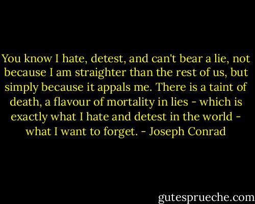 You know I hate, detest, and can't bear a lie, not because I am straighter than the rest of us, but simply because it appals me. There is a taint of death, a flavour of mortality in lies - which is exactly what I hate and detest in the world - what I want to forget. - Joseph Conrad
