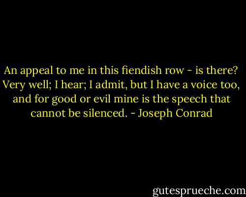 An appeal to me in this fiendish row - is there? Very well; I hear; I admit, but I have a voice too, and for good or evil mine is the speech that cannot be silenced. - Joseph Conrad