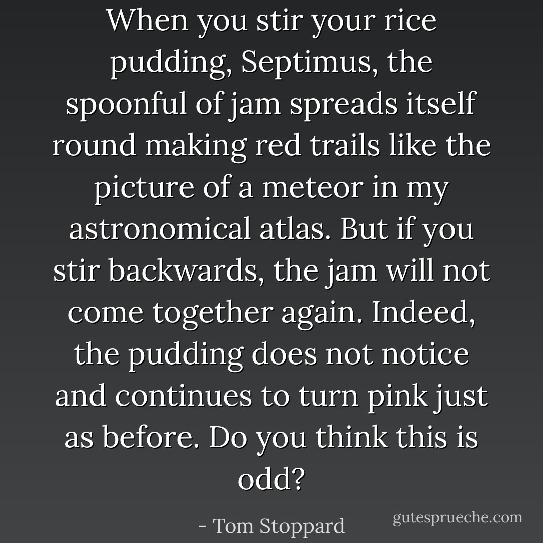 When you stir your rice pudding, Septimus, the spoonful of jam spreads itself round making red trails like the picture of a meteor in my astronomical atlas. But if you stir backwards, the jam will not come together again. Indeed, the pudding does not notice and continues to turn pink just as before. Do you think this is odd? - Tom Stoppard