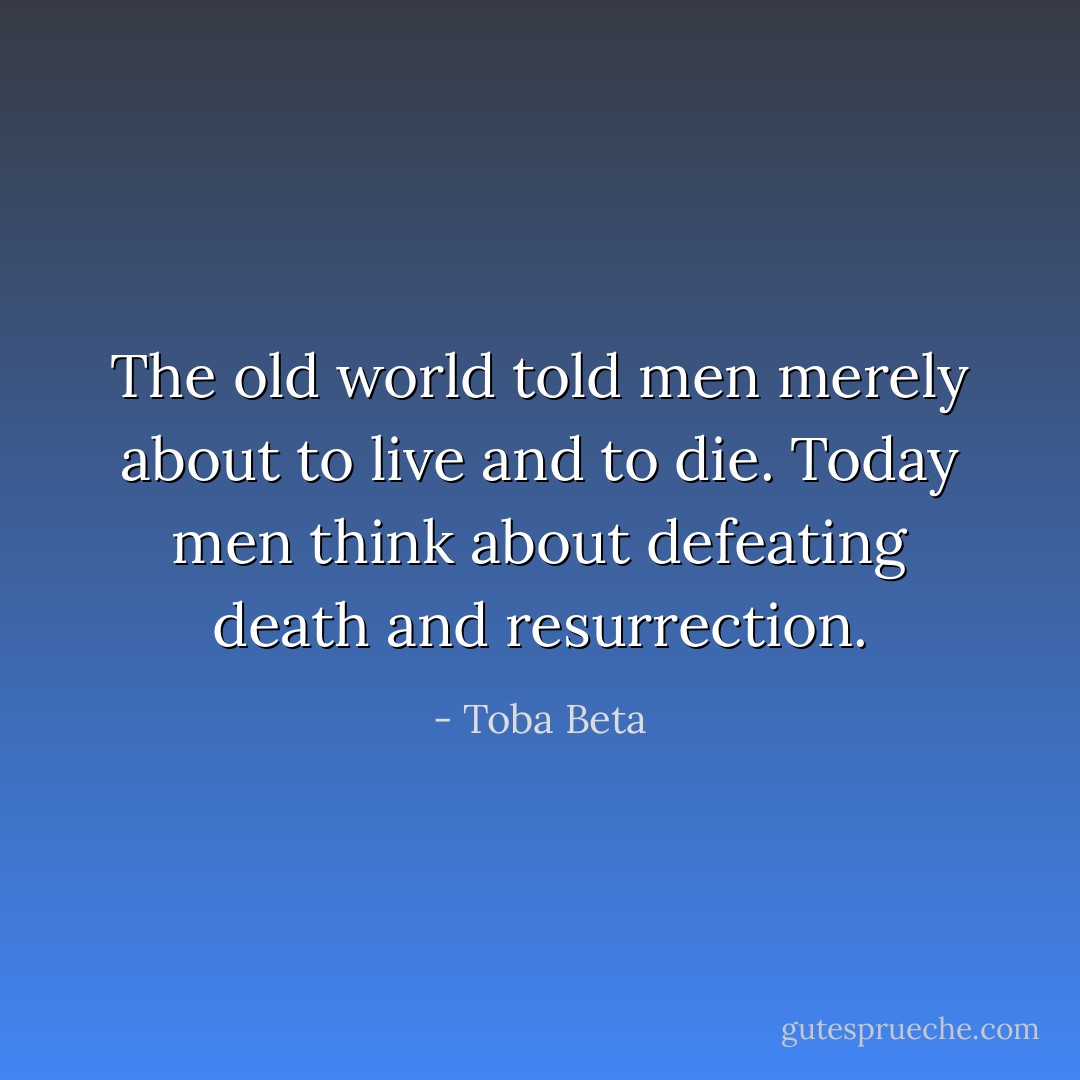 The old world told men merely about to live and to die.<br />Today men think about defeating death and resurrection. - Toba Beta