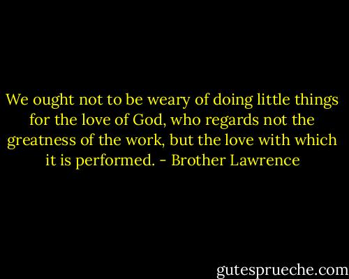 We ought not to be weary of doing little things for the love of God, who regards not the greatness of the work, but the love with which it is performed. - Brother Lawrence