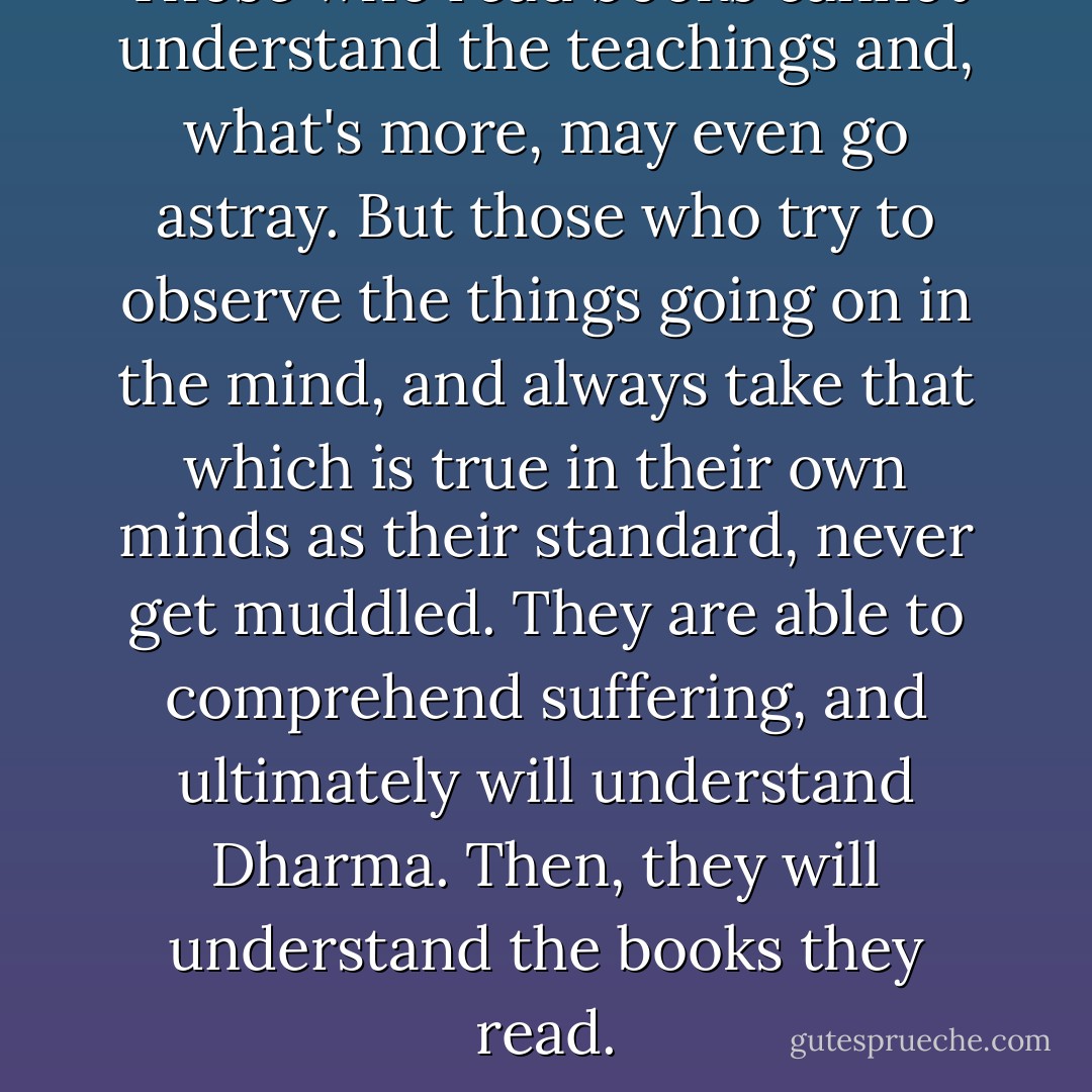 Those who read books cannot understand the teachings and, what's more, may even go astray. But those who try to observe the things going on in the mind, and always take that which is true in their own minds as their standard, never get muddled. They are able to comprehend suffering, and ultimately will understand Dharma. Then, they will understand the books they read. - Buddhadasa Bhikkhu
