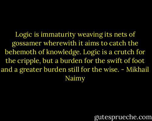 Logic is immaturity weaving its nets of gossamer wherewith it aims to catch the behemoth of knowledge. Logic is a crutch for the cripple, but a burden for the swift of foot and a greater burden still for the wise. - Mikhail Naimy