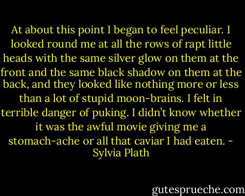 At about this point I began to feel peculiar. I looked round me at all the rows of rapt little heads with the same silver glow on them at the front and the same black shadow on them at the back, and they looked like nothing more or less than a lot of stupid moon-brains. I felt in terrible danger of puking. I didn’t know whether it was the awful movie giving me a stomach-ache or all that caviar I had eaten. - Sylvia Plath