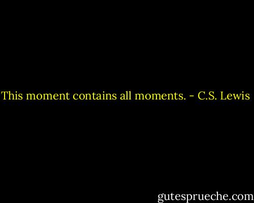 This moment contains all moments. - C.S. Lewis