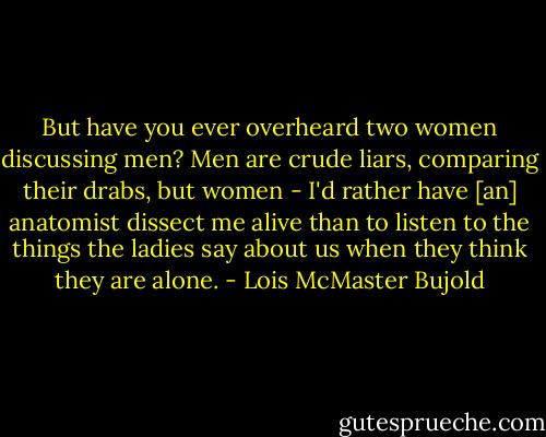 But have you ever overheard two women discussing men? Men are crude liars, comparing their drabs, but women - I'd rather have [an] anatomist dissect me alive than to listen to the things the ladies say about us when they think they are alone. - Lois McMaster Bujold