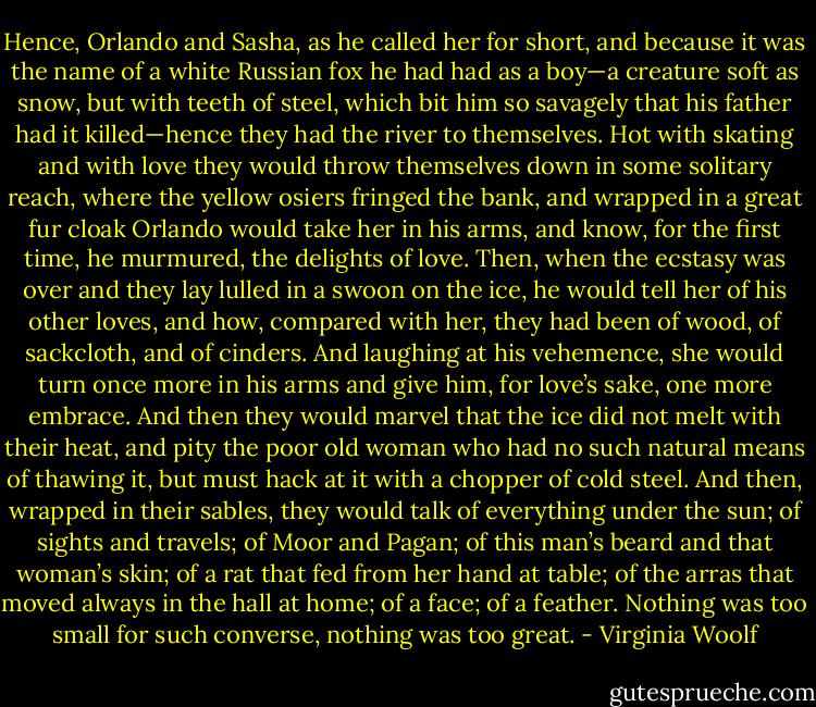 Hence, Orlando and Sasha, as he called her for short, and because it was the name of a white Russian fox he had had as a boy—a creature soft as snow, but with teeth of steel, which bit him so savagely that his father had it killed—hence they had the river to themselves. Hot with skating and with love they would throw themselves down in some solitary reach, where the yellow osiers fringed the bank, and wrapped in a great fur cloak Orlando would take her in his arms, and know, for the first time, he murmured, the delights of love. Then, when the ecstasy was over and they lay lulled in a swoon on the ice, he would tell her of his other loves, and how, compared with her, they had been of wood, of sackcloth, and of cinders. And laughing at his vehemence, she would turn once more in his arms and give him, for love’s sake, one more embrace. And then they would marvel that the ice did not melt with their heat, and pity the poor old woman who had no such natural means of thawing it, but must hack at it with a chopper of cold steel. And then, wrapped in their sables, they would talk of everything under the sun; of sights and travels; of Moor and Pagan; of this man’s beard and that woman’s skin; of a rat that fed from her hand at table; of the arras that moved always in the hall at home; of a face; of a feather. Nothing was too small for such converse, nothing was too great. - Virginia Woolf