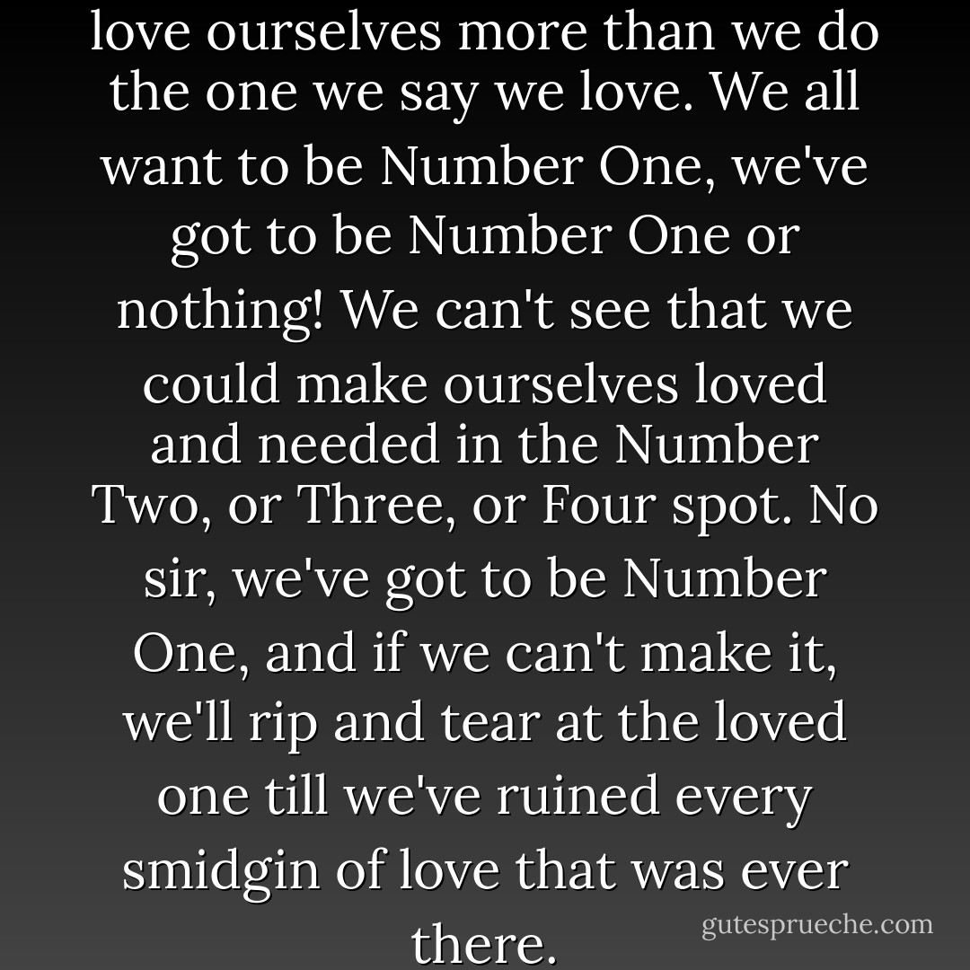 It happens the world over - we love ourselves more than we do the one we say we love. We all want to be Number One, we've got to be Number One or nothing! We can't see that we could make ourselves loved and needed in the Number Two, or Three, or Four spot. No sir, we've got to be Number One, and if we can't make it, we'll rip and tear at the loved one till we've ruined every smidgin of love that was ever there. - Irene Hunt