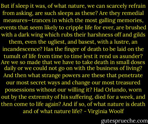 But if sleep it was, of what nature, we can scarcely refrain from asking, are such sleeps as these? Are they remedial measures—trances in which the most galling memories, events that seem likely to cripple life for ever, are brushed with a dark wing which rubs their harshness off and gilds them, even the ugliest, and basest, with a lustre, an incandescence? Has the finger of death to be laid on the tumult of life from time to time lest it rend us asunder? Are we so made that we have to take death in small doses daily or we could not go on with the business of living? And then what strange powers are these that penetrate our most secret ways and change our most treasured possessions without our willing it? Had Orlando, worn out by the extremity of his suffering, died for a week, and then come to life again? And if so, of what nature is death and of what nature life? - Virginia Woolf