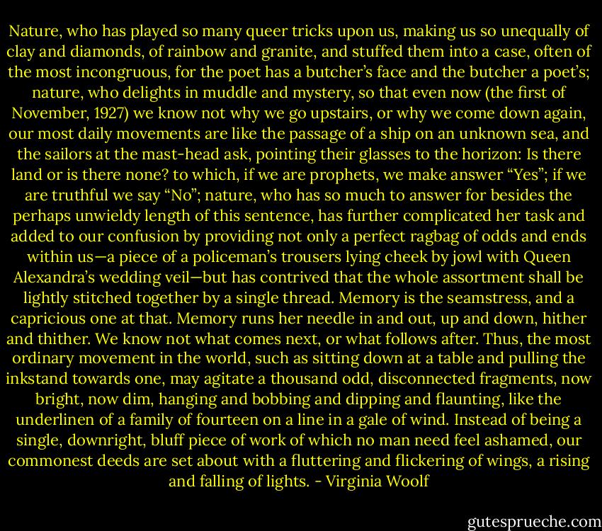 Nature, who has played so many queer tricks upon us, making us so unequally of clay and diamonds, of rainbow and granite, and stuffed them into a case, often of the most incongruous, for the poet has a butcher’s face and the butcher a poet’s; nature, who delights in muddle and mystery, so that even now (the first of November, 1927) we know not why we go upstairs, or why we come down again, our most daily movements are like the passage of a ship on an unknown sea, and the sailors at the mast-head ask, pointing their glasses to the horizon: Is there land or is there none? to which, if we are prophets, we make answer “Yes”; if we are truthful we say “No”; nature, who has so much to answer for besides the perhaps unwieldy length of this sentence, has further complicated her task and added to our confusion by providing not only a perfect ragbag of odds and ends within us—a piece of a policeman’s trousers lying cheek by jowl with Queen Alexandra’s wedding veil—but has contrived that the whole assortment shall be lightly stitched together by a single thread. Memory is the seamstress, and a capricious one at that. Memory runs her needle in and out, up and down, hither and thither. We know not what comes next, or what follows after. Thus, the most ordinary movement in the world, such as sitting down at a table and pulling the inkstand towards one, may agitate a thousand odd, disconnected fragments, now bright, now dim, hanging and bobbing and dipping and flaunting, like the underlinen of a family of fourteen on a line in a gale of wind. Instead of being a single, downright, bluff piece of work of which no man need feel ashamed, our commonest deeds are set about with a fluttering and flickering of wings, a rising and falling of lights. - Virginia Woolf