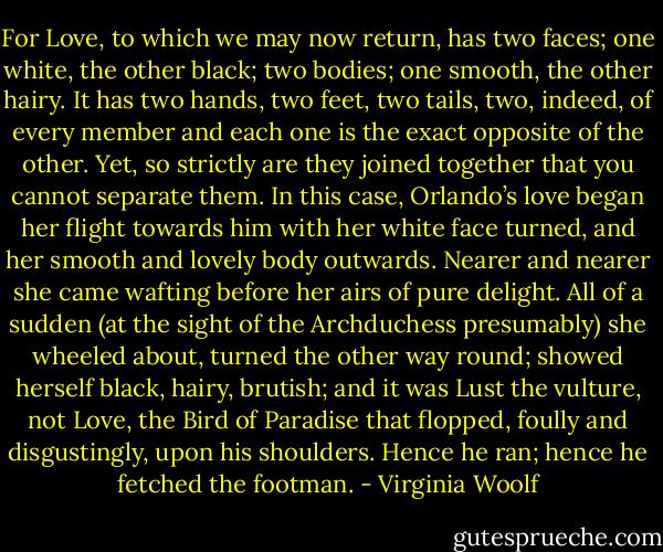 For Love, to which we may now return, has two faces; one white, the other black; two bodies; one smooth, the other hairy. It has two hands, two feet, two tails, two, indeed, of every member and each one is the exact opposite of the other. Yet, so strictly are they joined together that you cannot separate them. In this case, Orlando’s love began her flight towards him with her white face turned, and her smooth and lovely body outwards. Nearer and nearer she came wafting before her airs of pure delight. All of a sudden (at the sight of the Archduchess presumably) she wheeled about, turned the other way round; showed herself black, hairy, brutish; and it was Lust the vulture, not Love, the Bird of Paradise that flopped, foully and disgustingly, upon his shoulders. Hence he ran; hence he fetched the footman. - Virginia Woolf
