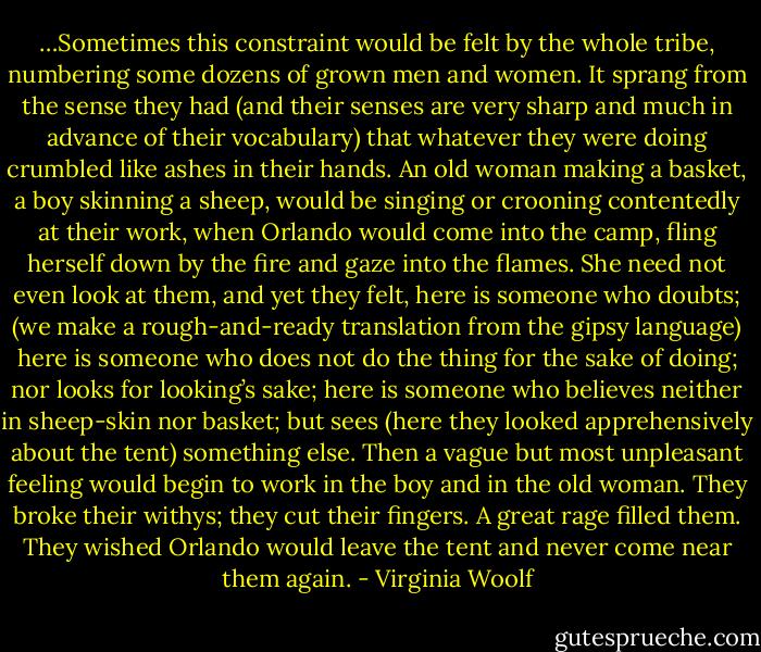 …Sometimes this constraint would be felt by the whole tribe, numbering some dozens of grown men and women. It sprang from the sense they had (and their senses are very sharp and much in advance of their vocabulary) that whatever they were doing crumbled like ashes in their hands. An old woman making a basket, a boy skinning a sheep, would be singing or crooning contentedly at their work, when Orlando would come into the camp, fling herself down by the fire and gaze into the flames. She need not even look at them, and yet they felt, here is someone who doubts; (we make a rough-and-ready translation from the gipsy language) here is someone who does not do the thing for the sake of doing; nor looks for looking’s sake; here is someone who believes neither in sheep-skin nor basket; but sees (here they looked apprehensively about the tent) something else. Then a vague but most unpleasant feeling would begin to work in the boy and in the old woman. They broke their withys; they cut their fingers. A great rage filled them. They wished Orlando would leave the tent and never come near them again. - Virginia Woolf