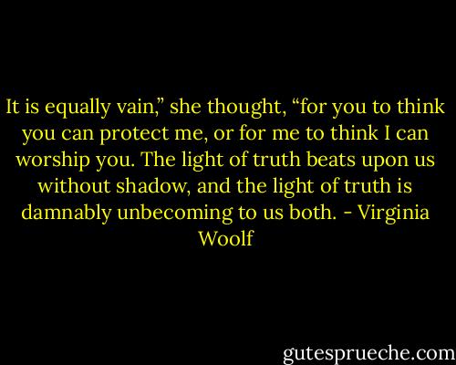 It is equally vain,” she thought, “for you to think you can protect me, or for me to think I can worship you. The light of truth beats upon us without shadow, and the light of truth is damnably unbecoming to us both. - Virginia Woolf