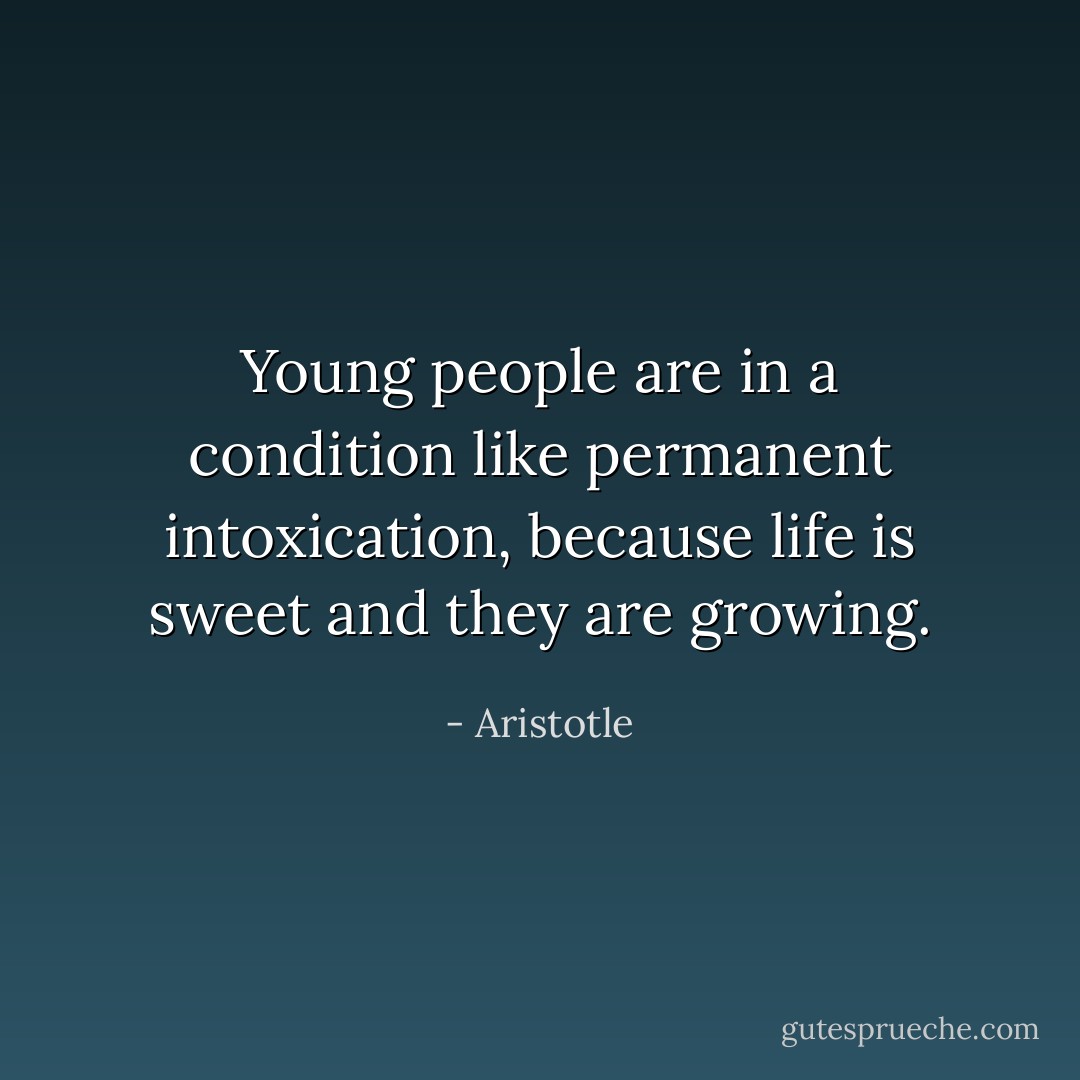 Young people are in a condition like permanent intoxication, because life is sweet and they are growing. - Aristotle